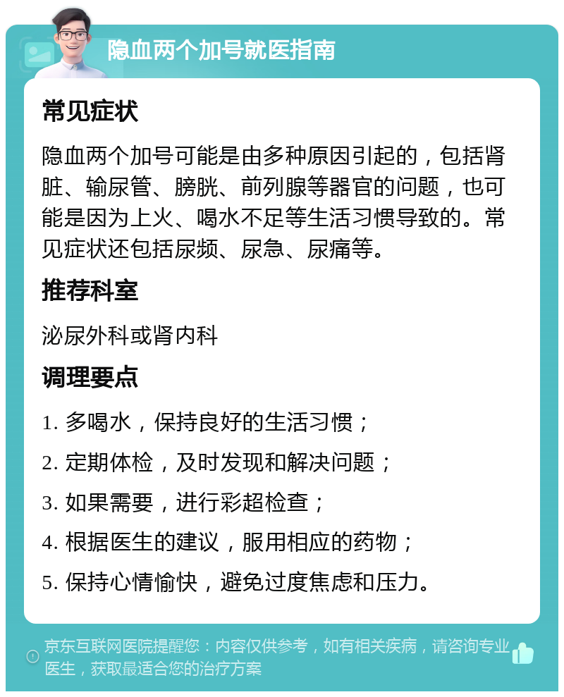 隐血两个加号就医指南 常见症状 隐血两个加号可能是由多种原因引起的，包括肾脏、输尿管、膀胱、前列腺等器官的问题，也可能是因为上火、喝水不足等生活习惯导致的。常见症状还包括尿频、尿急、尿痛等。 推荐科室 泌尿外科或肾内科 调理要点 1. 多喝水，保持良好的生活习惯； 2. 定期体检，及时发现和解决问题； 3. 如果需要，进行彩超检查； 4. 根据医生的建议，服用相应的药物； 5. 保持心情愉快，避免过度焦虑和压力。