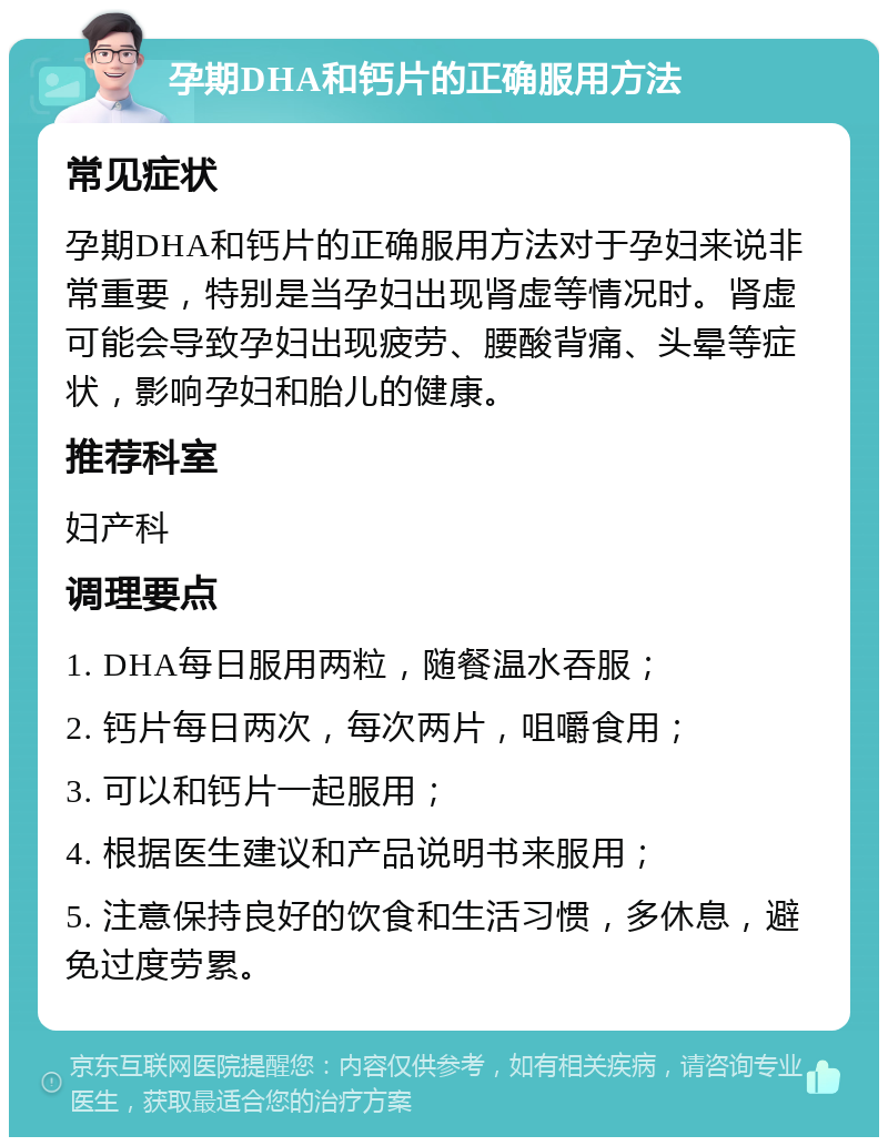 孕期DHA和钙片的正确服用方法 常见症状 孕期DHA和钙片的正确服用方法对于孕妇来说非常重要，特别是当孕妇出现肾虚等情况时。肾虚可能会导致孕妇出现疲劳、腰酸背痛、头晕等症状，影响孕妇和胎儿的健康。 推荐科室 妇产科 调理要点 1. DHA每日服用两粒，随餐温水吞服； 2. 钙片每日两次，每次两片，咀嚼食用； 3. 可以和钙片一起服用； 4. 根据医生建议和产品说明书来服用； 5. 注意保持良好的饮食和生活习惯，多休息，避免过度劳累。