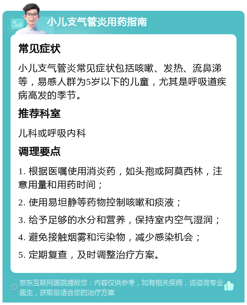 小儿支气管炎用药指南 常见症状 小儿支气管炎常见症状包括咳嗽、发热、流鼻涕等，易感人群为5岁以下的儿童，尤其是呼吸道疾病高发的季节。 推荐科室 儿科或呼吸内科 调理要点 1. 根据医嘱使用消炎药，如头孢或阿莫西林，注意用量和用药时间； 2. 使用易坦静等药物控制咳嗽和痰液； 3. 给予足够的水分和营养，保持室内空气湿润； 4. 避免接触烟雾和污染物，减少感染机会； 5. 定期复查，及时调整治疗方案。