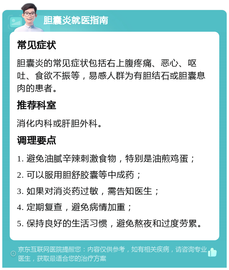 胆囊炎就医指南 常见症状 胆囊炎的常见症状包括右上腹疼痛、恶心、呕吐、食欲不振等，易感人群为有胆结石或胆囊息肉的患者。 推荐科室 消化内科或肝胆外科。 调理要点 1. 避免油腻辛辣刺激食物，特别是油煎鸡蛋； 2. 可以服用胆舒胶囊等中成药； 3. 如果对消炎药过敏，需告知医生； 4. 定期复查，避免病情加重； 5. 保持良好的生活习惯，避免熬夜和过度劳累。