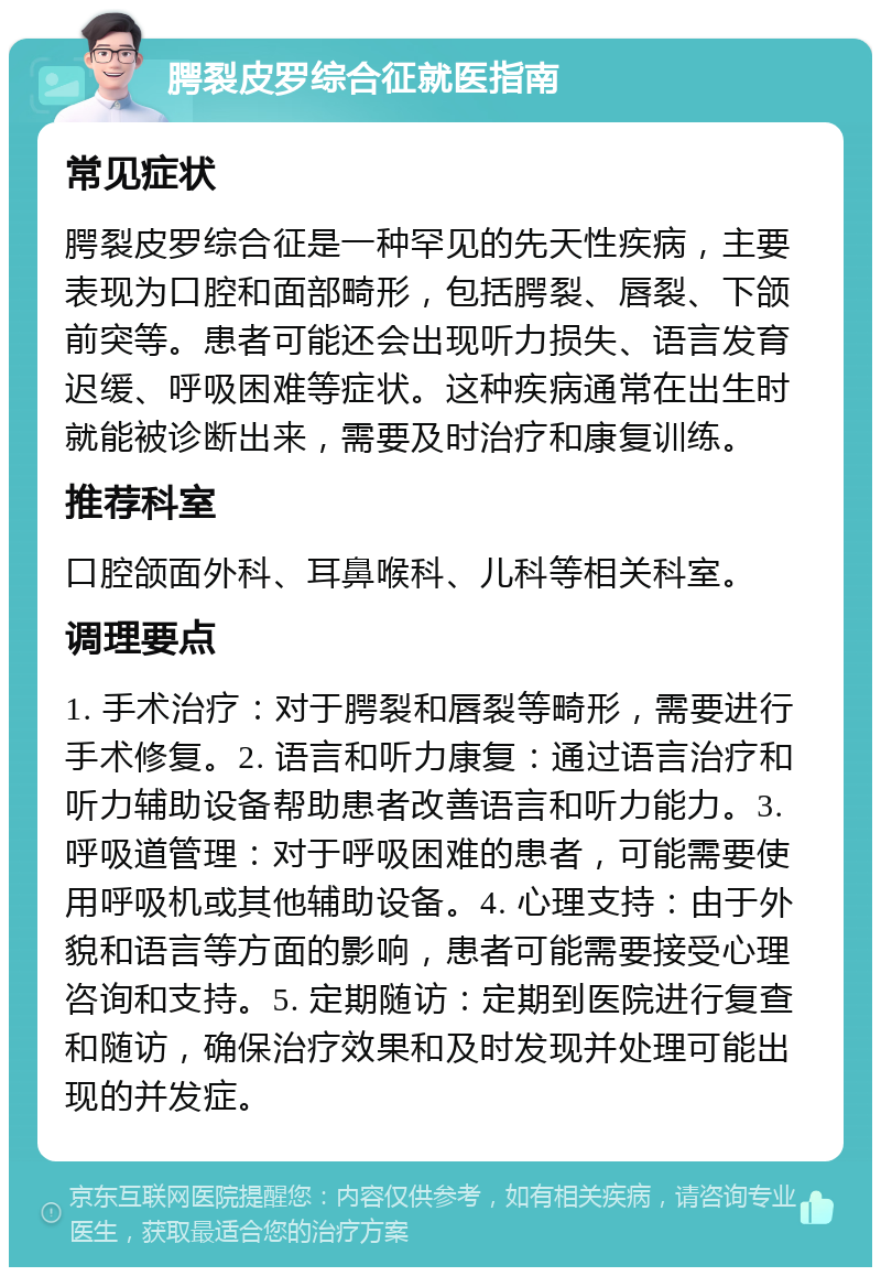 腭裂皮罗综合征就医指南 常见症状 腭裂皮罗综合征是一种罕见的先天性疾病，主要表现为口腔和面部畸形，包括腭裂、唇裂、下颌前突等。患者可能还会出现听力损失、语言发育迟缓、呼吸困难等症状。这种疾病通常在出生时就能被诊断出来，需要及时治疗和康复训练。 推荐科室 口腔颌面外科、耳鼻喉科、儿科等相关科室。 调理要点 1. 手术治疗：对于腭裂和唇裂等畸形，需要进行手术修复。2. 语言和听力康复：通过语言治疗和听力辅助设备帮助患者改善语言和听力能力。3. 呼吸道管理：对于呼吸困难的患者，可能需要使用呼吸机或其他辅助设备。4. 心理支持：由于外貌和语言等方面的影响，患者可能需要接受心理咨询和支持。5. 定期随访：定期到医院进行复查和随访，确保治疗效果和及时发现并处理可能出现的并发症。