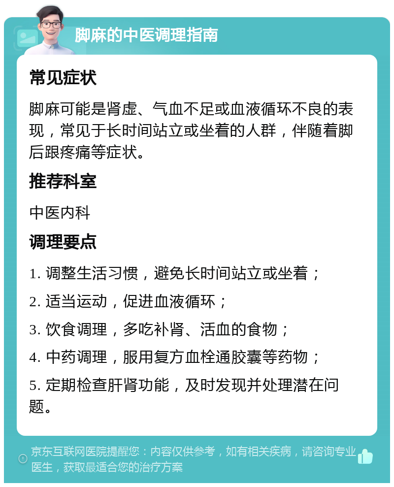 脚麻的中医调理指南 常见症状 脚麻可能是肾虚、气血不足或血液循环不良的表现，常见于长时间站立或坐着的人群，伴随着脚后跟疼痛等症状。 推荐科室 中医内科 调理要点 1. 调整生活习惯，避免长时间站立或坐着； 2. 适当运动，促进血液循环； 3. 饮食调理，多吃补肾、活血的食物； 4. 中药调理，服用复方血栓通胶囊等药物； 5. 定期检查肝肾功能，及时发现并处理潜在问题。