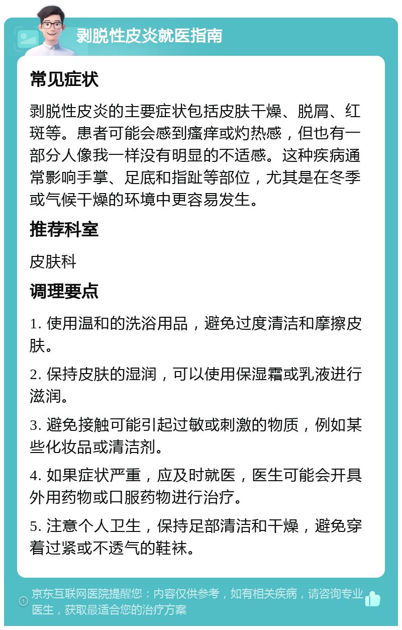 剥脱性皮炎就医指南 常见症状 剥脱性皮炎的主要症状包括皮肤干燥、脱屑、红斑等。患者可能会感到瘙痒或灼热感，但也有一部分人像我一样没有明显的不适感。这种疾病通常影响手掌、足底和指趾等部位，尤其是在冬季或气候干燥的环境中更容易发生。 推荐科室 皮肤科 调理要点 1. 使用温和的洗浴用品，避免过度清洁和摩擦皮肤。 2. 保持皮肤的湿润，可以使用保湿霜或乳液进行滋润。 3. 避免接触可能引起过敏或刺激的物质，例如某些化妆品或清洁剂。 4. 如果症状严重，应及时就医，医生可能会开具外用药物或口服药物进行治疗。 5. 注意个人卫生，保持足部清洁和干燥，避免穿着过紧或不透气的鞋袜。