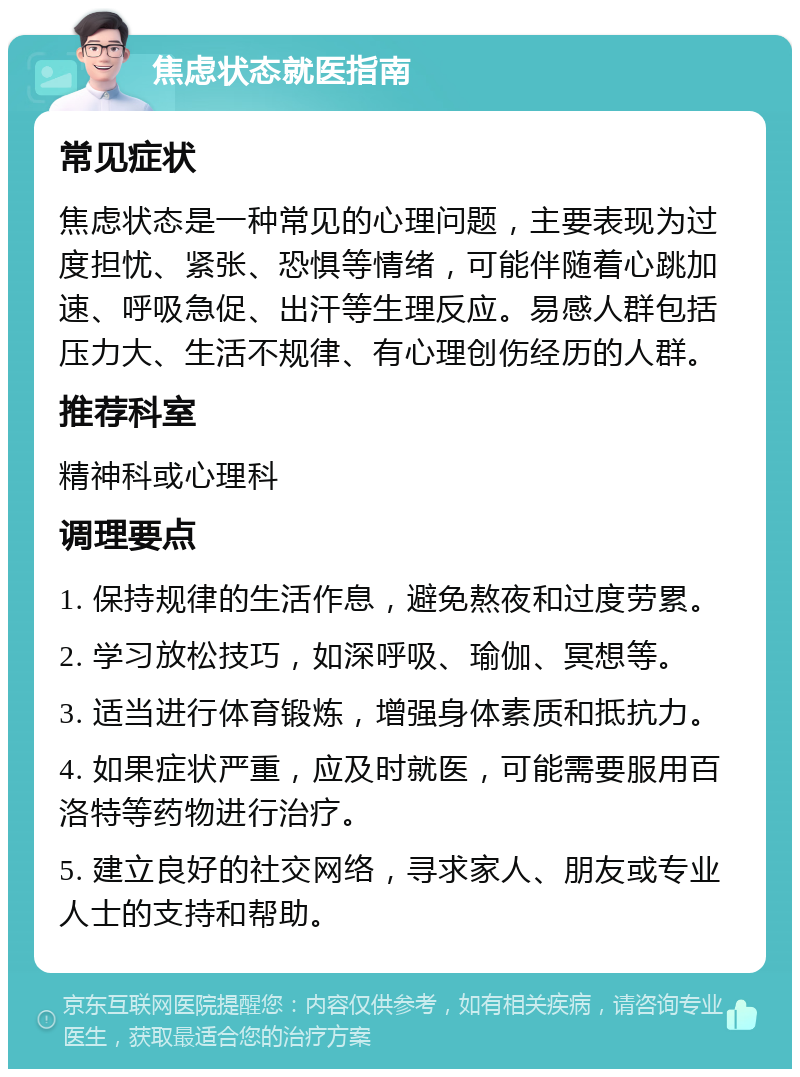 焦虑状态就医指南 常见症状 焦虑状态是一种常见的心理问题，主要表现为过度担忧、紧张、恐惧等情绪，可能伴随着心跳加速、呼吸急促、出汗等生理反应。易感人群包括压力大、生活不规律、有心理创伤经历的人群。 推荐科室 精神科或心理科 调理要点 1. 保持规律的生活作息，避免熬夜和过度劳累。 2. 学习放松技巧，如深呼吸、瑜伽、冥想等。 3. 适当进行体育锻炼，增强身体素质和抵抗力。 4. 如果症状严重，应及时就医，可能需要服用百洛特等药物进行治疗。 5. 建立良好的社交网络，寻求家人、朋友或专业人士的支持和帮助。