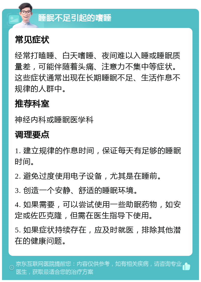 睡眠不足引起的嗜睡 常见症状 经常打瞌睡、白天嗜睡、夜间难以入睡或睡眠质量差，可能伴随着头痛、注意力不集中等症状。这些症状通常出现在长期睡眠不足、生活作息不规律的人群中。 推荐科室 神经内科或睡眠医学科 调理要点 1. 建立规律的作息时间，保证每天有足够的睡眠时间。 2. 避免过度使用电子设备，尤其是在睡前。 3. 创造一个安静、舒适的睡眠环境。 4. 如果需要，可以尝试使用一些助眠药物，如安定或佐匹克隆，但需在医生指导下使用。 5. 如果症状持续存在，应及时就医，排除其他潜在的健康问题。