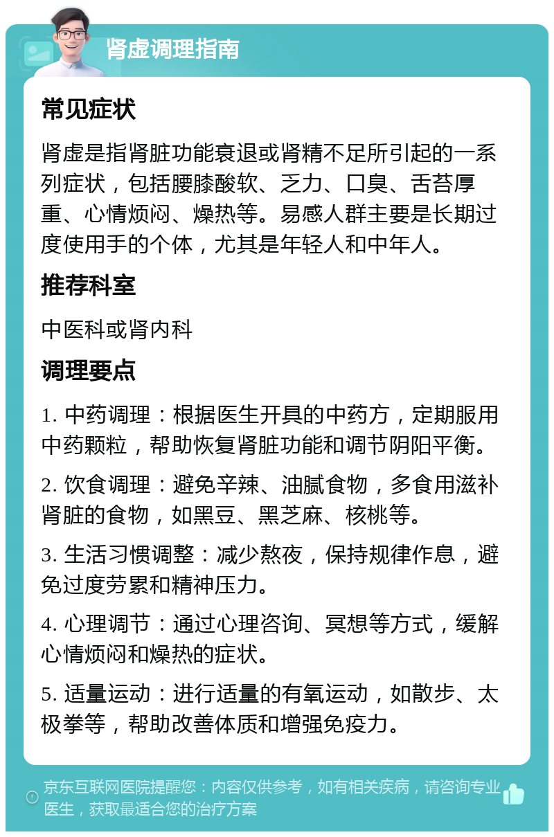 肾虚调理指南 常见症状 肾虚是指肾脏功能衰退或肾精不足所引起的一系列症状，包括腰膝酸软、乏力、口臭、舌苔厚重、心情烦闷、燥热等。易感人群主要是长期过度使用手的个体，尤其是年轻人和中年人。 推荐科室 中医科或肾内科 调理要点 1. 中药调理：根据医生开具的中药方，定期服用中药颗粒，帮助恢复肾脏功能和调节阴阳平衡。 2. 饮食调理：避免辛辣、油腻食物，多食用滋补肾脏的食物，如黑豆、黑芝麻、核桃等。 3. 生活习惯调整：减少熬夜，保持规律作息，避免过度劳累和精神压力。 4. 心理调节：通过心理咨询、冥想等方式，缓解心情烦闷和燥热的症状。 5. 适量运动：进行适量的有氧运动，如散步、太极拳等，帮助改善体质和增强免疫力。