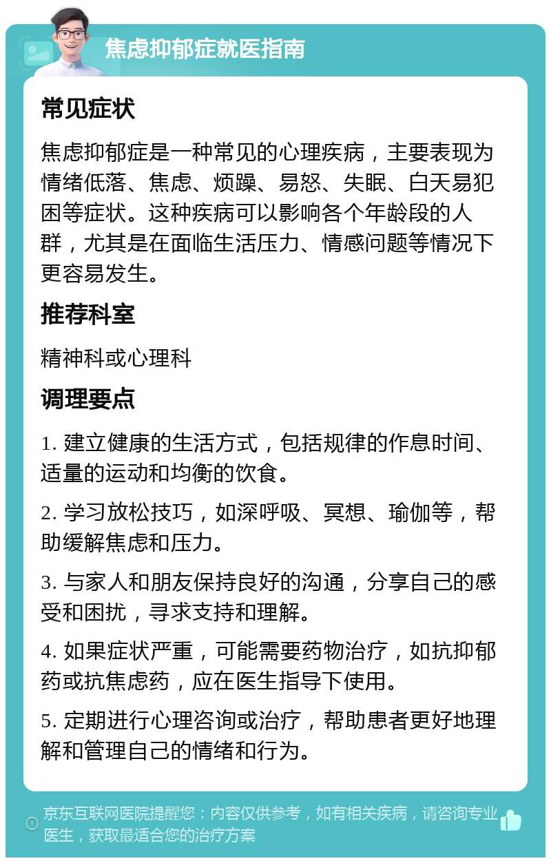 焦虑抑郁症就医指南 常见症状 焦虑抑郁症是一种常见的心理疾病，主要表现为情绪低落、焦虑、烦躁、易怒、失眠、白天易犯困等症状。这种疾病可以影响各个年龄段的人群，尤其是在面临生活压力、情感问题等情况下更容易发生。 推荐科室 精神科或心理科 调理要点 1. 建立健康的生活方式，包括规律的作息时间、适量的运动和均衡的饮食。 2. 学习放松技巧，如深呼吸、冥想、瑜伽等，帮助缓解焦虑和压力。 3. 与家人和朋友保持良好的沟通，分享自己的感受和困扰，寻求支持和理解。 4. 如果症状严重，可能需要药物治疗，如抗抑郁药或抗焦虑药，应在医生指导下使用。 5. 定期进行心理咨询或治疗，帮助患者更好地理解和管理自己的情绪和行为。