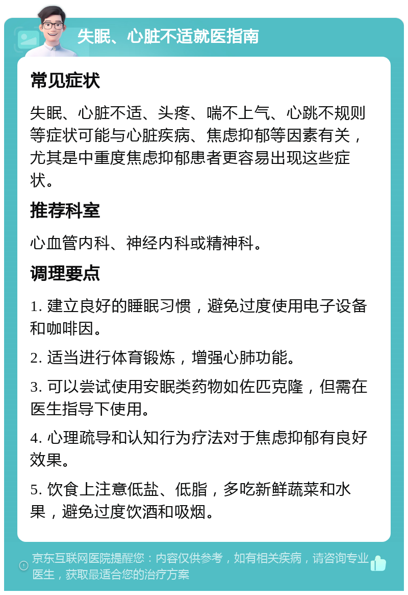 失眠、心脏不适就医指南 常见症状 失眠、心脏不适、头疼、喘不上气、心跳不规则等症状可能与心脏疾病、焦虑抑郁等因素有关，尤其是中重度焦虑抑郁患者更容易出现这些症状。 推荐科室 心血管内科、神经内科或精神科。 调理要点 1. 建立良好的睡眠习惯，避免过度使用电子设备和咖啡因。 2. 适当进行体育锻炼，增强心肺功能。 3. 可以尝试使用安眠类药物如佐匹克隆，但需在医生指导下使用。 4. 心理疏导和认知行为疗法对于焦虑抑郁有良好效果。 5. 饮食上注意低盐、低脂，多吃新鲜蔬菜和水果，避免过度饮酒和吸烟。