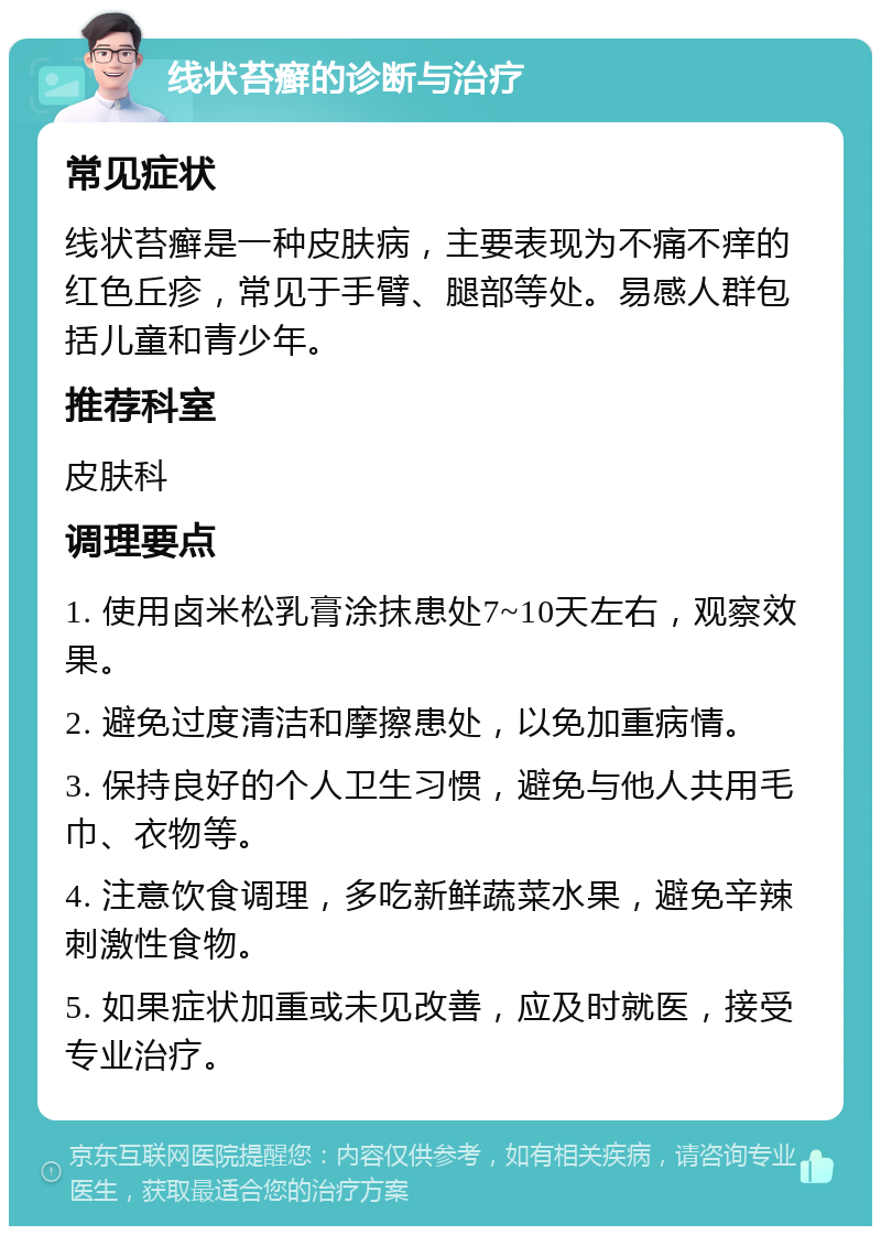 线状苔癣的诊断与治疗 常见症状 线状苔癣是一种皮肤病，主要表现为不痛不痒的红色丘疹，常见于手臂、腿部等处。易感人群包括儿童和青少年。 推荐科室 皮肤科 调理要点 1. 使用卤米松乳膏涂抹患处7~10天左右，观察效果。 2. 避免过度清洁和摩擦患处，以免加重病情。 3. 保持良好的个人卫生习惯，避免与他人共用毛巾、衣物等。 4. 注意饮食调理，多吃新鲜蔬菜水果，避免辛辣刺激性食物。 5. 如果症状加重或未见改善，应及时就医，接受专业治疗。