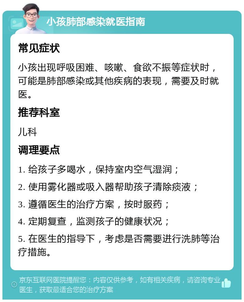 小孩肺部感染就医指南 常见症状 小孩出现呼吸困难、咳嗽、食欲不振等症状时，可能是肺部感染或其他疾病的表现，需要及时就医。 推荐科室 儿科 调理要点 1. 给孩子多喝水，保持室内空气湿润； 2. 使用雾化器或吸入器帮助孩子清除痰液； 3. 遵循医生的治疗方案，按时服药； 4. 定期复查，监测孩子的健康状况； 5. 在医生的指导下，考虑是否需要进行洗肺等治疗措施。