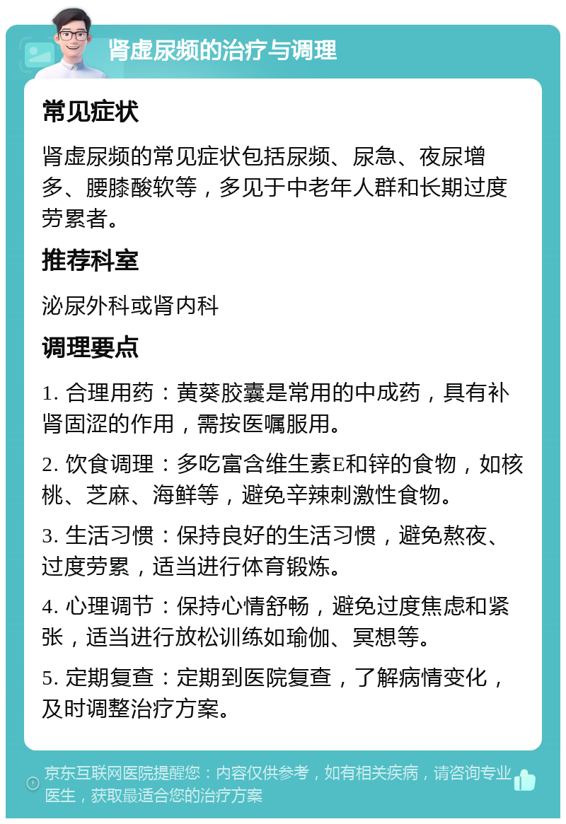 肾虚尿频的治疗与调理 常见症状 肾虚尿频的常见症状包括尿频、尿急、夜尿增多、腰膝酸软等，多见于中老年人群和长期过度劳累者。 推荐科室 泌尿外科或肾内科 调理要点 1. 合理用药：黄葵胶囊是常用的中成药，具有补肾固涩的作用，需按医嘱服用。 2. 饮食调理：多吃富含维生素E和锌的食物，如核桃、芝麻、海鲜等，避免辛辣刺激性食物。 3. 生活习惯：保持良好的生活习惯，避免熬夜、过度劳累，适当进行体育锻炼。 4. 心理调节：保持心情舒畅，避免过度焦虑和紧张，适当进行放松训练如瑜伽、冥想等。 5. 定期复查：定期到医院复查，了解病情变化，及时调整治疗方案。