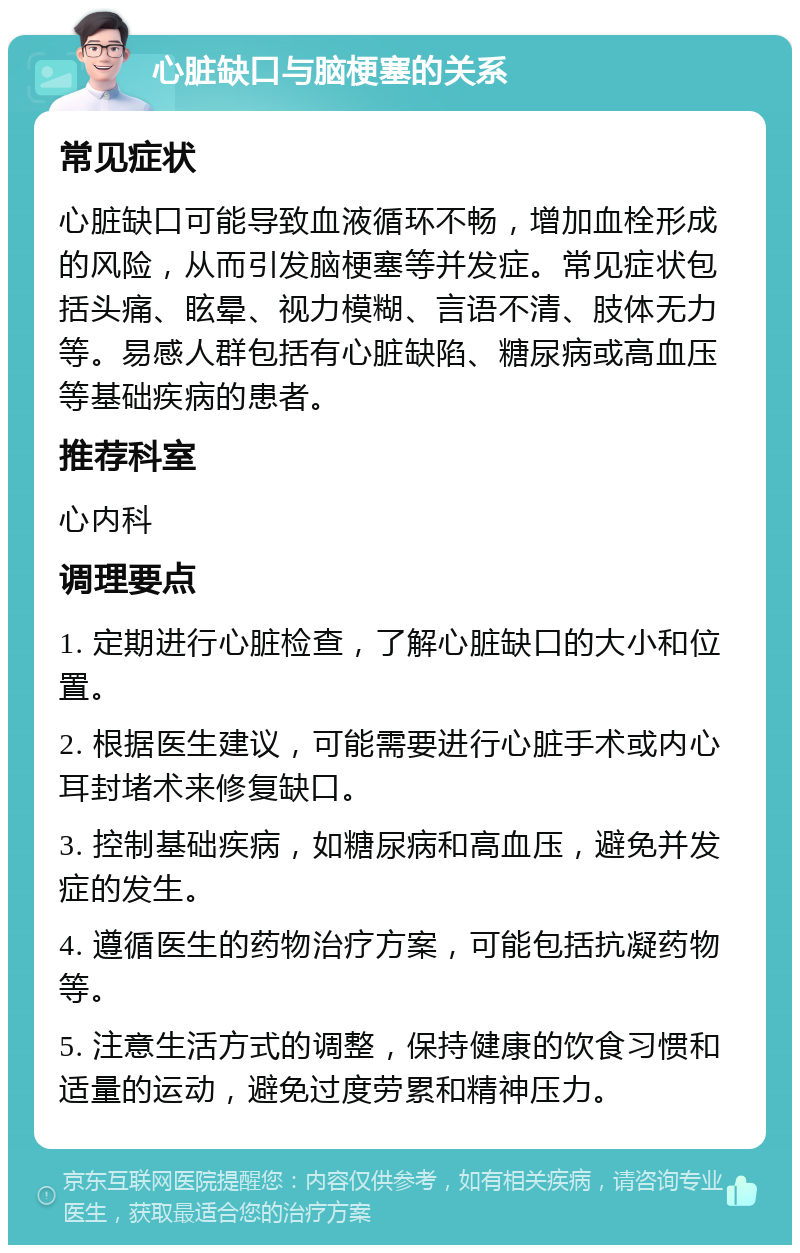 心脏缺口与脑梗塞的关系 常见症状 心脏缺口可能导致血液循环不畅，增加血栓形成的风险，从而引发脑梗塞等并发症。常见症状包括头痛、眩晕、视力模糊、言语不清、肢体无力等。易感人群包括有心脏缺陷、糖尿病或高血压等基础疾病的患者。 推荐科室 心内科 调理要点 1. 定期进行心脏检查，了解心脏缺口的大小和位置。 2. 根据医生建议，可能需要进行心脏手术或内心耳封堵术来修复缺口。 3. 控制基础疾病，如糖尿病和高血压，避免并发症的发生。 4. 遵循医生的药物治疗方案，可能包括抗凝药物等。 5. 注意生活方式的调整，保持健康的饮食习惯和适量的运动，避免过度劳累和精神压力。