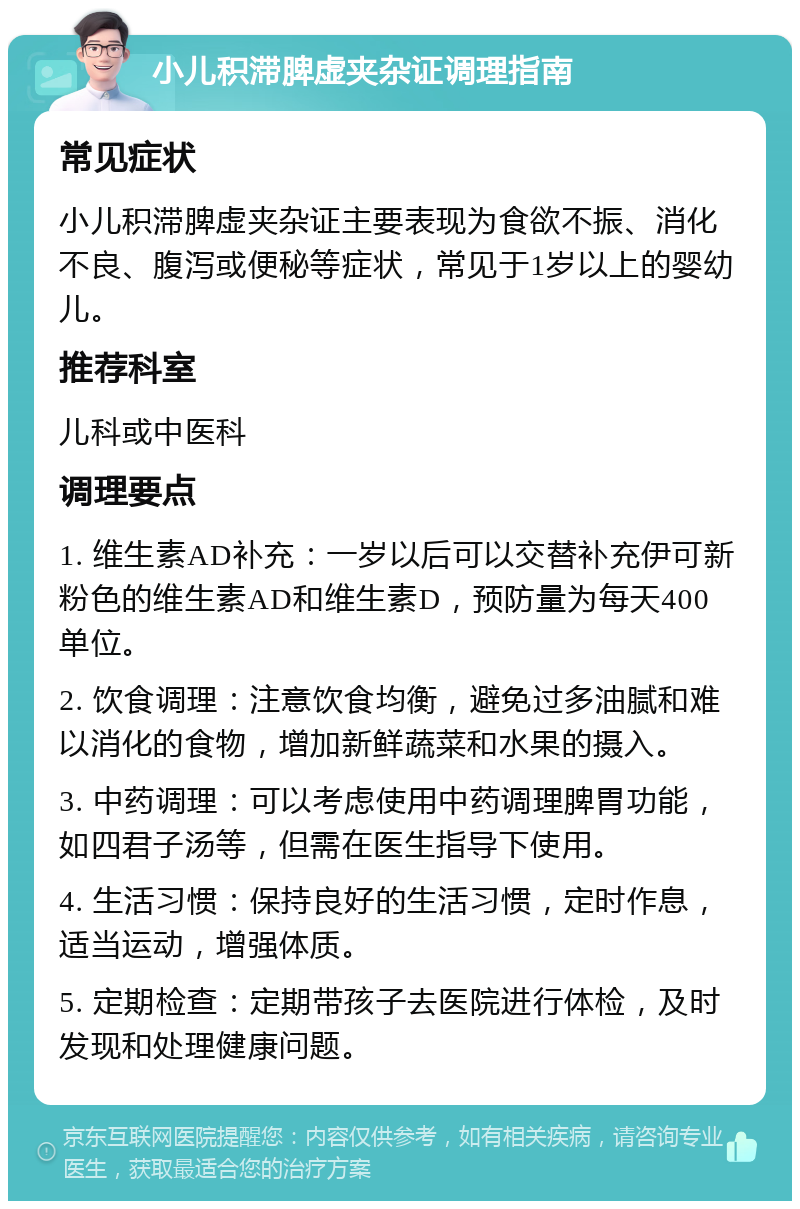 小儿积滞脾虚夹杂证调理指南 常见症状 小儿积滞脾虚夹杂证主要表现为食欲不振、消化不良、腹泻或便秘等症状，常见于1岁以上的婴幼儿。 推荐科室 儿科或中医科 调理要点 1. 维生素AD补充：一岁以后可以交替补充伊可新粉色的维生素AD和维生素D，预防量为每天400单位。 2. 饮食调理：注意饮食均衡，避免过多油腻和难以消化的食物，增加新鲜蔬菜和水果的摄入。 3. 中药调理：可以考虑使用中药调理脾胃功能，如四君子汤等，但需在医生指导下使用。 4. 生活习惯：保持良好的生活习惯，定时作息，适当运动，增强体质。 5. 定期检查：定期带孩子去医院进行体检，及时发现和处理健康问题。