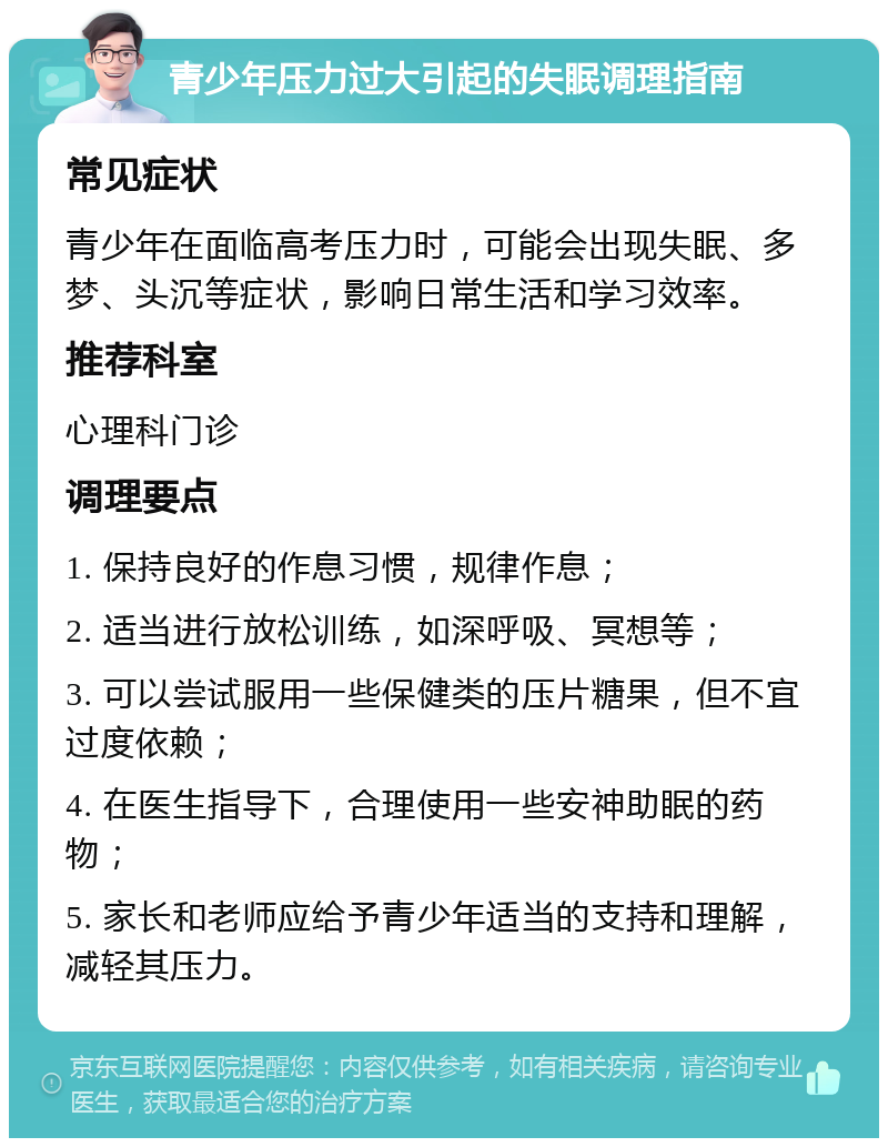 青少年压力过大引起的失眠调理指南 常见症状 青少年在面临高考压力时，可能会出现失眠、多梦、头沉等症状，影响日常生活和学习效率。 推荐科室 心理科门诊 调理要点 1. 保持良好的作息习惯，规律作息； 2. 适当进行放松训练，如深呼吸、冥想等； 3. 可以尝试服用一些保健类的压片糖果，但不宜过度依赖； 4. 在医生指导下，合理使用一些安神助眠的药物； 5. 家长和老师应给予青少年适当的支持和理解，减轻其压力。