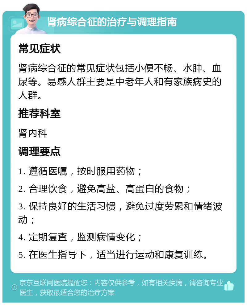 肾病综合征的治疗与调理指南 常见症状 肾病综合征的常见症状包括小便不畅、水肿、血尿等。易感人群主要是中老年人和有家族病史的人群。 推荐科室 肾内科 调理要点 1. 遵循医嘱，按时服用药物； 2. 合理饮食，避免高盐、高蛋白的食物； 3. 保持良好的生活习惯，避免过度劳累和情绪波动； 4. 定期复查，监测病情变化； 5. 在医生指导下，适当进行运动和康复训练。