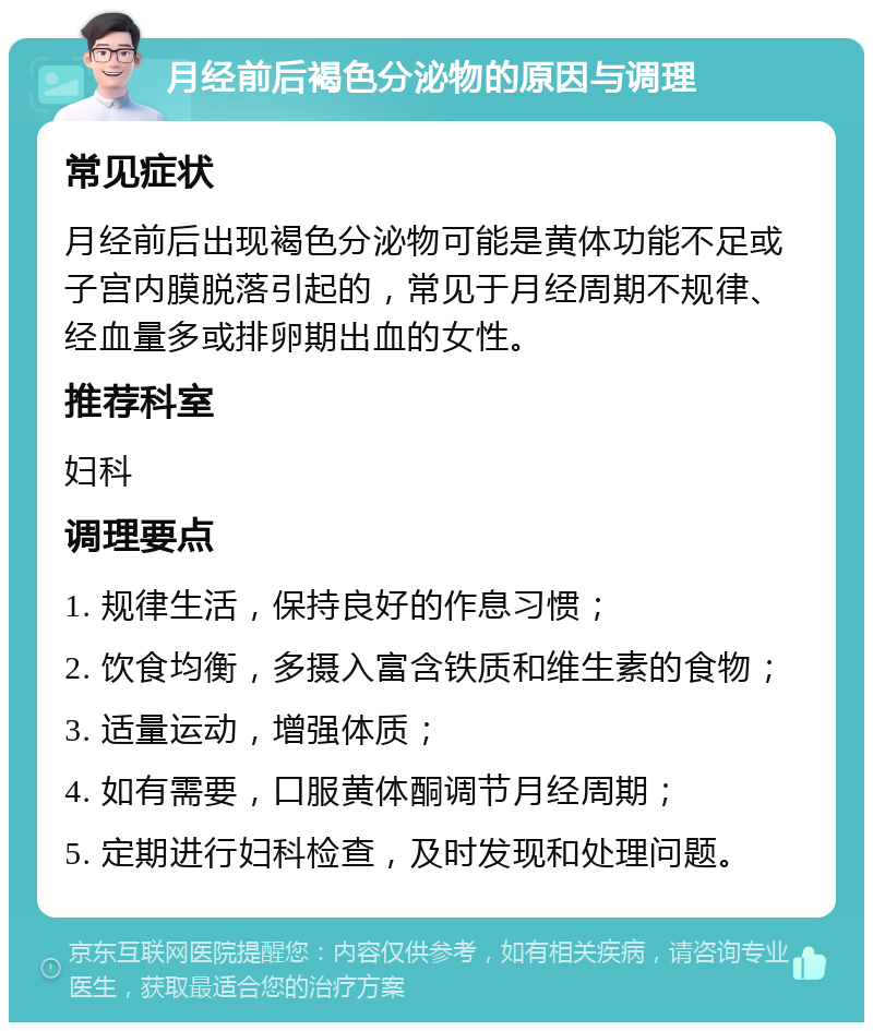 月经前后褐色分泌物的原因与调理 常见症状 月经前后出现褐色分泌物可能是黄体功能不足或子宫内膜脱落引起的，常见于月经周期不规律、经血量多或排卵期出血的女性。 推荐科室 妇科 调理要点 1. 规律生活，保持良好的作息习惯； 2. 饮食均衡，多摄入富含铁质和维生素的食物； 3. 适量运动，增强体质； 4. 如有需要，口服黄体酮调节月经周期； 5. 定期进行妇科检查，及时发现和处理问题。