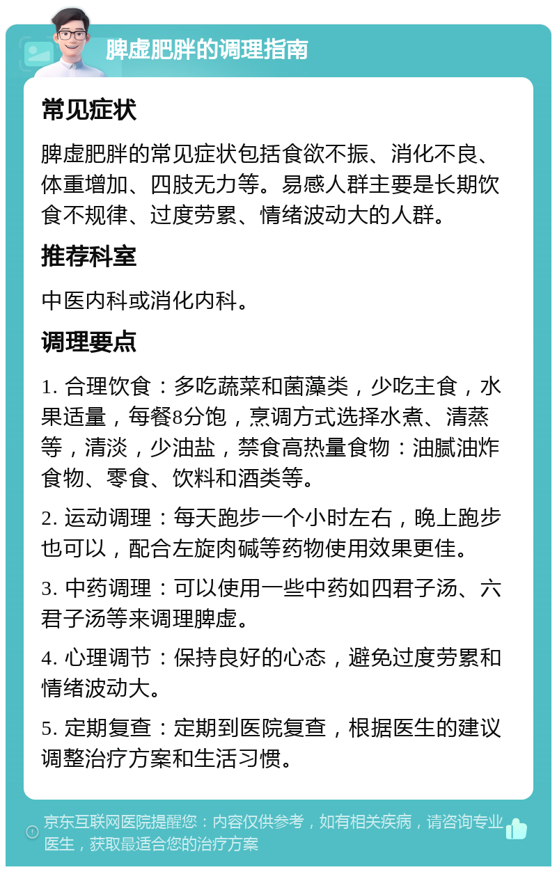 脾虚肥胖的调理指南 常见症状 脾虚肥胖的常见症状包括食欲不振、消化不良、体重增加、四肢无力等。易感人群主要是长期饮食不规律、过度劳累、情绪波动大的人群。 推荐科室 中医内科或消化内科。 调理要点 1. 合理饮食：多吃蔬菜和菌藻类，少吃主食，水果适量，每餐8分饱，烹调方式选择水煮、清蒸等，清淡，少油盐，禁食高热量食物：油腻油炸食物、零食、饮料和酒类等。 2. 运动调理：每天跑步一个小时左右，晚上跑步也可以，配合左旋肉碱等药物使用效果更佳。 3. 中药调理：可以使用一些中药如四君子汤、六君子汤等来调理脾虚。 4. 心理调节：保持良好的心态，避免过度劳累和情绪波动大。 5. 定期复查：定期到医院复查，根据医生的建议调整治疗方案和生活习惯。