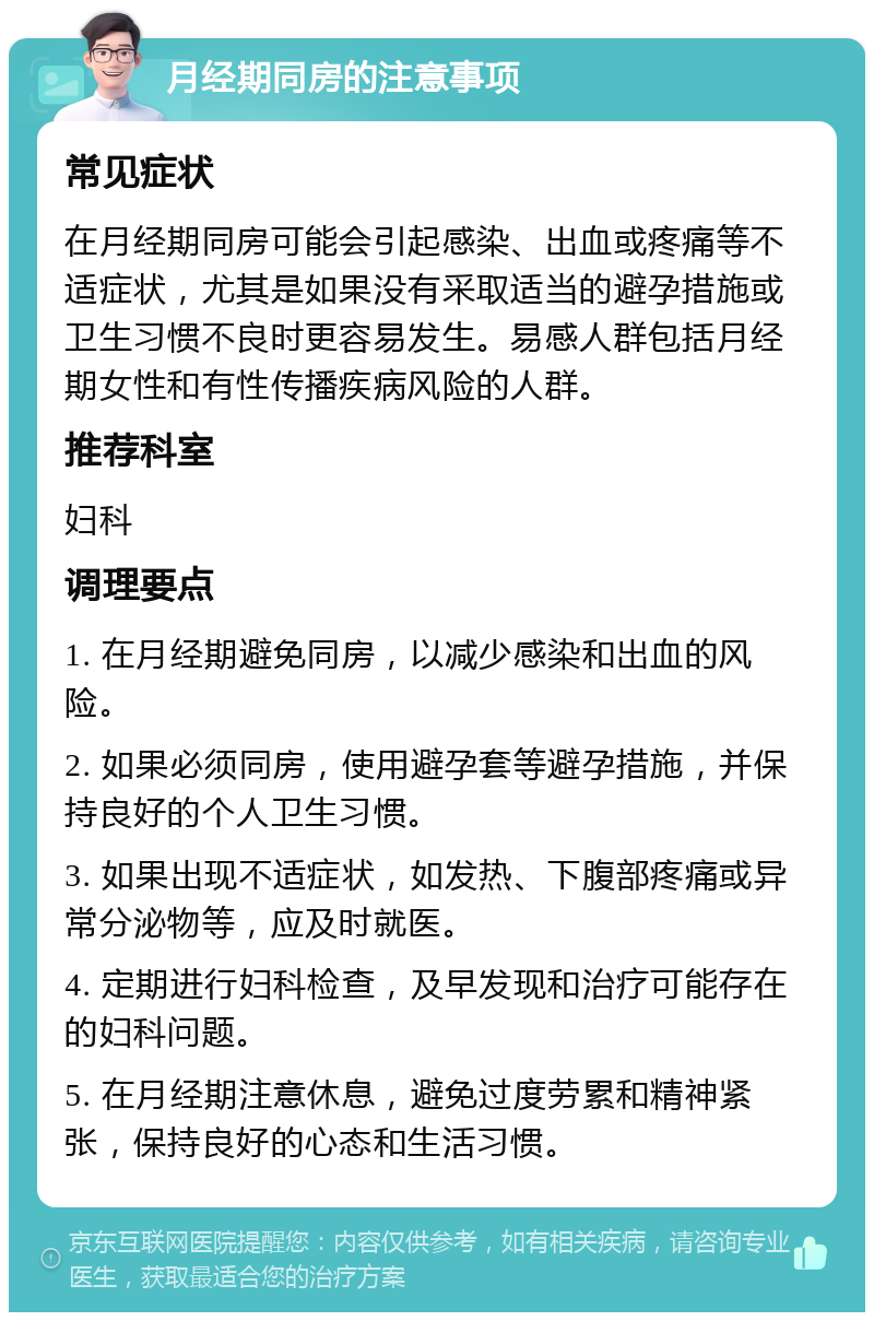 月经期同房的注意事项 常见症状 在月经期同房可能会引起感染、出血或疼痛等不适症状，尤其是如果没有采取适当的避孕措施或卫生习惯不良时更容易发生。易感人群包括月经期女性和有性传播疾病风险的人群。 推荐科室 妇科 调理要点 1. 在月经期避免同房，以减少感染和出血的风险。 2. 如果必须同房，使用避孕套等避孕措施，并保持良好的个人卫生习惯。 3. 如果出现不适症状，如发热、下腹部疼痛或异常分泌物等，应及时就医。 4. 定期进行妇科检查，及早发现和治疗可能存在的妇科问题。 5. 在月经期注意休息，避免过度劳累和精神紧张，保持良好的心态和生活习惯。