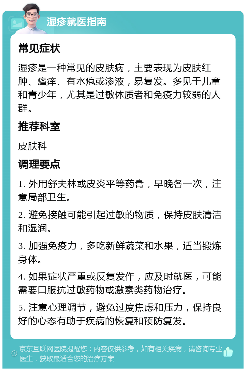 湿疹就医指南 常见症状 湿疹是一种常见的皮肤病，主要表现为皮肤红肿、瘙痒、有水疱或渗液，易复发。多见于儿童和青少年，尤其是过敏体质者和免疫力较弱的人群。 推荐科室 皮肤科 调理要点 1. 外用舒夫林或皮炎平等药膏，早晚各一次，注意局部卫生。 2. 避免接触可能引起过敏的物质，保持皮肤清洁和湿润。 3. 加强免疫力，多吃新鲜蔬菜和水果，适当锻炼身体。 4. 如果症状严重或反复发作，应及时就医，可能需要口服抗过敏药物或激素类药物治疗。 5. 注意心理调节，避免过度焦虑和压力，保持良好的心态有助于疾病的恢复和预防复发。