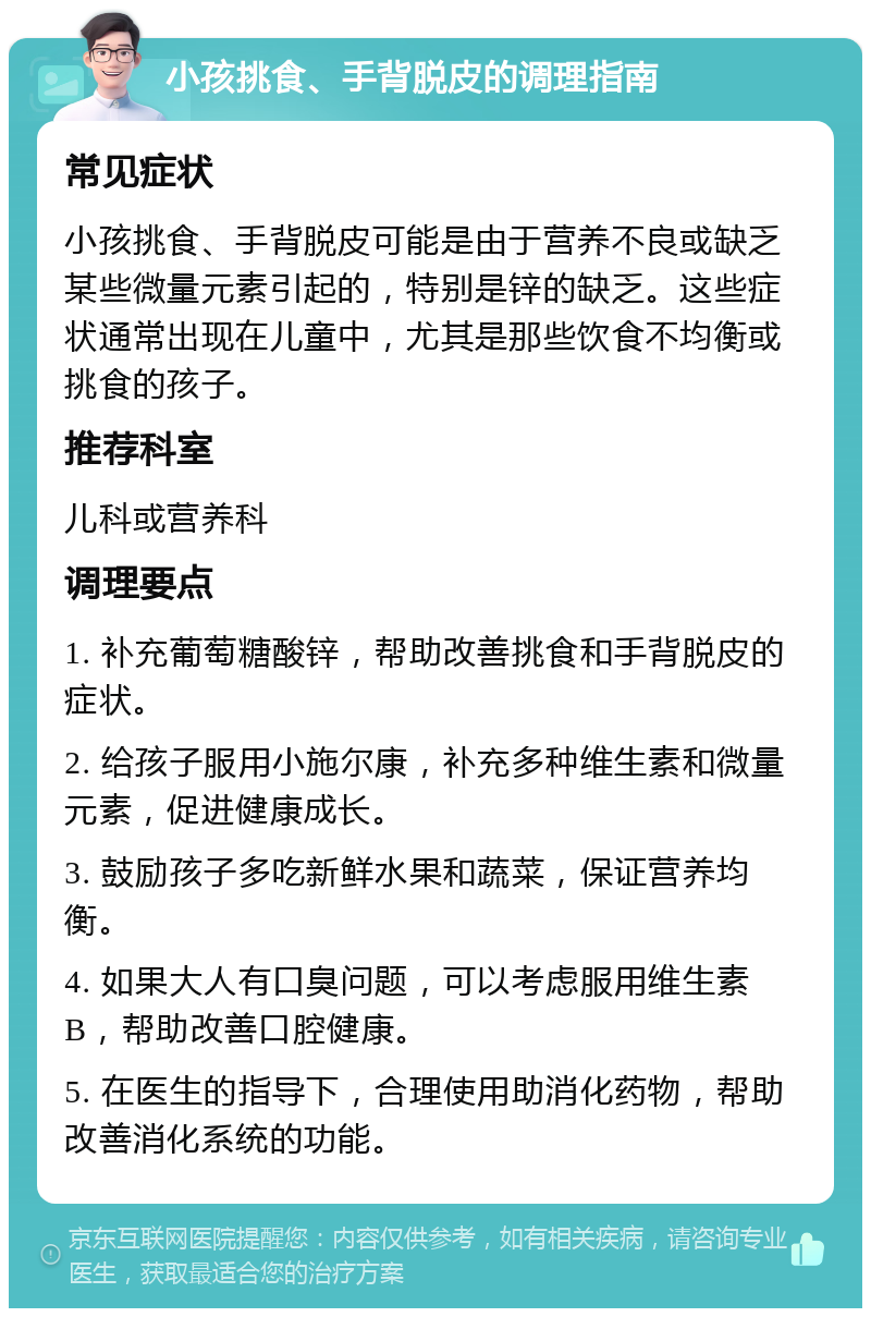 小孩挑食、手背脱皮的调理指南 常见症状 小孩挑食、手背脱皮可能是由于营养不良或缺乏某些微量元素引起的，特别是锌的缺乏。这些症状通常出现在儿童中，尤其是那些饮食不均衡或挑食的孩子。 推荐科室 儿科或营养科 调理要点 1. 补充葡萄糖酸锌，帮助改善挑食和手背脱皮的症状。 2. 给孩子服用小施尔康，补充多种维生素和微量元素，促进健康成长。 3. 鼓励孩子多吃新鲜水果和蔬菜，保证营养均衡。 4. 如果大人有口臭问题，可以考虑服用维生素B，帮助改善口腔健康。 5. 在医生的指导下，合理使用助消化药物，帮助改善消化系统的功能。