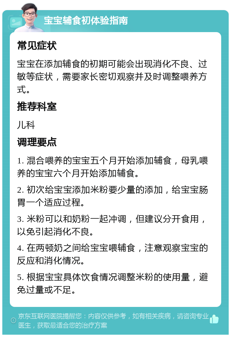 宝宝辅食初体验指南 常见症状 宝宝在添加辅食的初期可能会出现消化不良、过敏等症状，需要家长密切观察并及时调整喂养方式。 推荐科室 儿科 调理要点 1. 混合喂养的宝宝五个月开始添加辅食，母乳喂养的宝宝六个月开始添加辅食。 2. 初次给宝宝添加米粉要少量的添加，给宝宝肠胃一个适应过程。 3. 米粉可以和奶粉一起冲调，但建议分开食用，以免引起消化不良。 4. 在两顿奶之间给宝宝喂辅食，注意观察宝宝的反应和消化情况。 5. 根据宝宝具体饮食情况调整米粉的使用量，避免过量或不足。