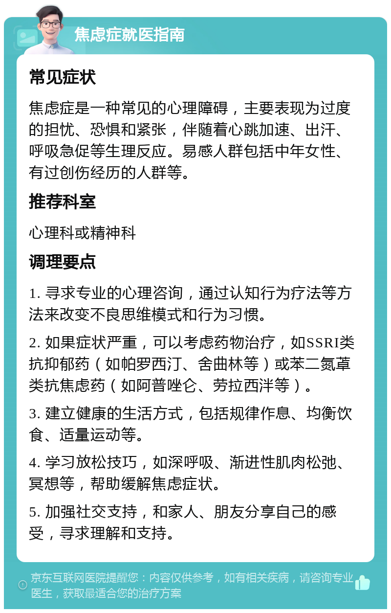 焦虑症就医指南 常见症状 焦虑症是一种常见的心理障碍，主要表现为过度的担忧、恐惧和紧张，伴随着心跳加速、出汗、呼吸急促等生理反应。易感人群包括中年女性、有过创伤经历的人群等。 推荐科室 心理科或精神科 调理要点 1. 寻求专业的心理咨询，通过认知行为疗法等方法来改变不良思维模式和行为习惯。 2. 如果症状严重，可以考虑药物治疗，如SSRI类抗抑郁药（如帕罗西汀、舍曲林等）或苯二氮䓬类抗焦虑药（如阿普唑仑、劳拉西泮等）。 3. 建立健康的生活方式，包括规律作息、均衡饮食、适量运动等。 4. 学习放松技巧，如深呼吸、渐进性肌肉松弛、冥想等，帮助缓解焦虑症状。 5. 加强社交支持，和家人、朋友分享自己的感受，寻求理解和支持。