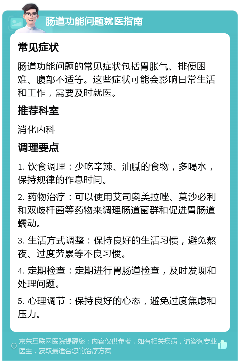 肠道功能问题就医指南 常见症状 肠道功能问题的常见症状包括胃胀气、排便困难、腹部不适等。这些症状可能会影响日常生活和工作，需要及时就医。 推荐科室 消化内科 调理要点 1. 饮食调理：少吃辛辣、油腻的食物，多喝水，保持规律的作息时间。 2. 药物治疗：可以使用艾司奥美拉唑、莫沙必利和双歧杆菌等药物来调理肠道菌群和促进胃肠道蠕动。 3. 生活方式调整：保持良好的生活习惯，避免熬夜、过度劳累等不良习惯。 4. 定期检查：定期进行胃肠道检查，及时发现和处理问题。 5. 心理调节：保持良好的心态，避免过度焦虑和压力。