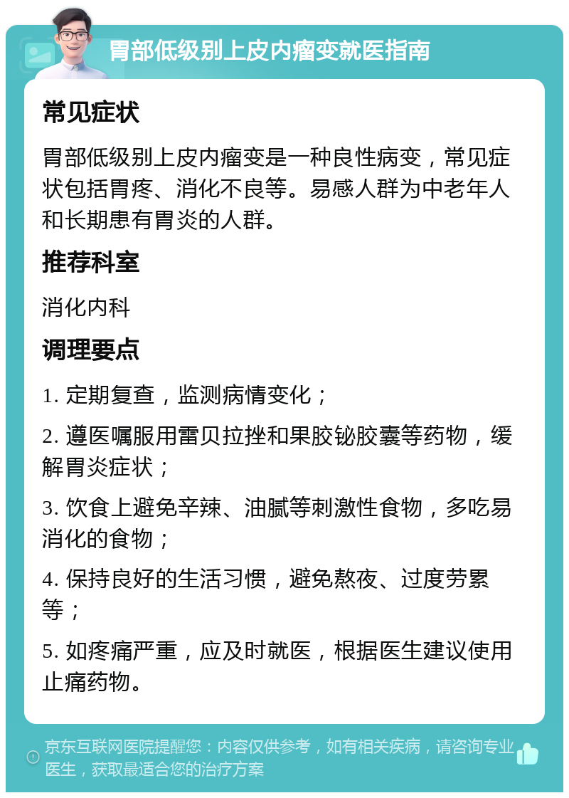 胃部低级别上皮内瘤变就医指南 常见症状 胃部低级别上皮内瘤变是一种良性病变，常见症状包括胃疼、消化不良等。易感人群为中老年人和长期患有胃炎的人群。 推荐科室 消化内科 调理要点 1. 定期复查，监测病情变化； 2. 遵医嘱服用雷贝拉挫和果胶铋胶囊等药物，缓解胃炎症状； 3. 饮食上避免辛辣、油腻等刺激性食物，多吃易消化的食物； 4. 保持良好的生活习惯，避免熬夜、过度劳累等； 5. 如疼痛严重，应及时就医，根据医生建议使用止痛药物。