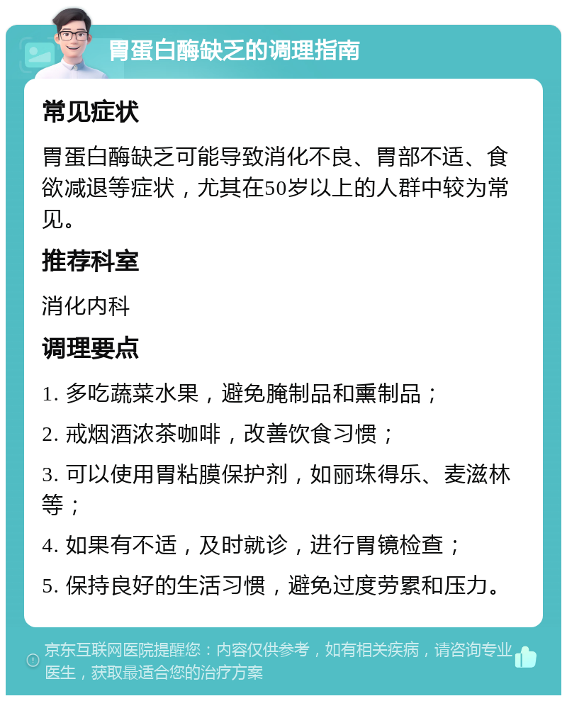 胃蛋白酶缺乏的调理指南 常见症状 胃蛋白酶缺乏可能导致消化不良、胃部不适、食欲减退等症状，尤其在50岁以上的人群中较为常见。 推荐科室 消化内科 调理要点 1. 多吃蔬菜水果，避免腌制品和熏制品； 2. 戒烟酒浓茶咖啡，改善饮食习惯； 3. 可以使用胃粘膜保护剂，如丽珠得乐、麦滋林等； 4. 如果有不适，及时就诊，进行胃镜检查； 5. 保持良好的生活习惯，避免过度劳累和压力。