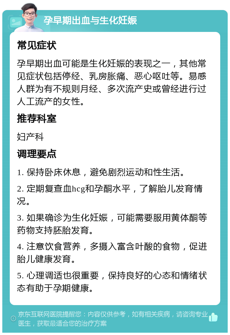 孕早期出血与生化妊娠 常见症状 孕早期出血可能是生化妊娠的表现之一，其他常见症状包括停经、乳房胀痛、恶心呕吐等。易感人群为有不规则月经、多次流产史或曾经进行过人工流产的女性。 推荐科室 妇产科 调理要点 1. 保持卧床休息，避免剧烈运动和性生活。 2. 定期复查血hcg和孕酮水平，了解胎儿发育情况。 3. 如果确诊为生化妊娠，可能需要服用黄体酮等药物支持胚胎发育。 4. 注意饮食营养，多摄入富含叶酸的食物，促进胎儿健康发育。 5. 心理调适也很重要，保持良好的心态和情绪状态有助于孕期健康。