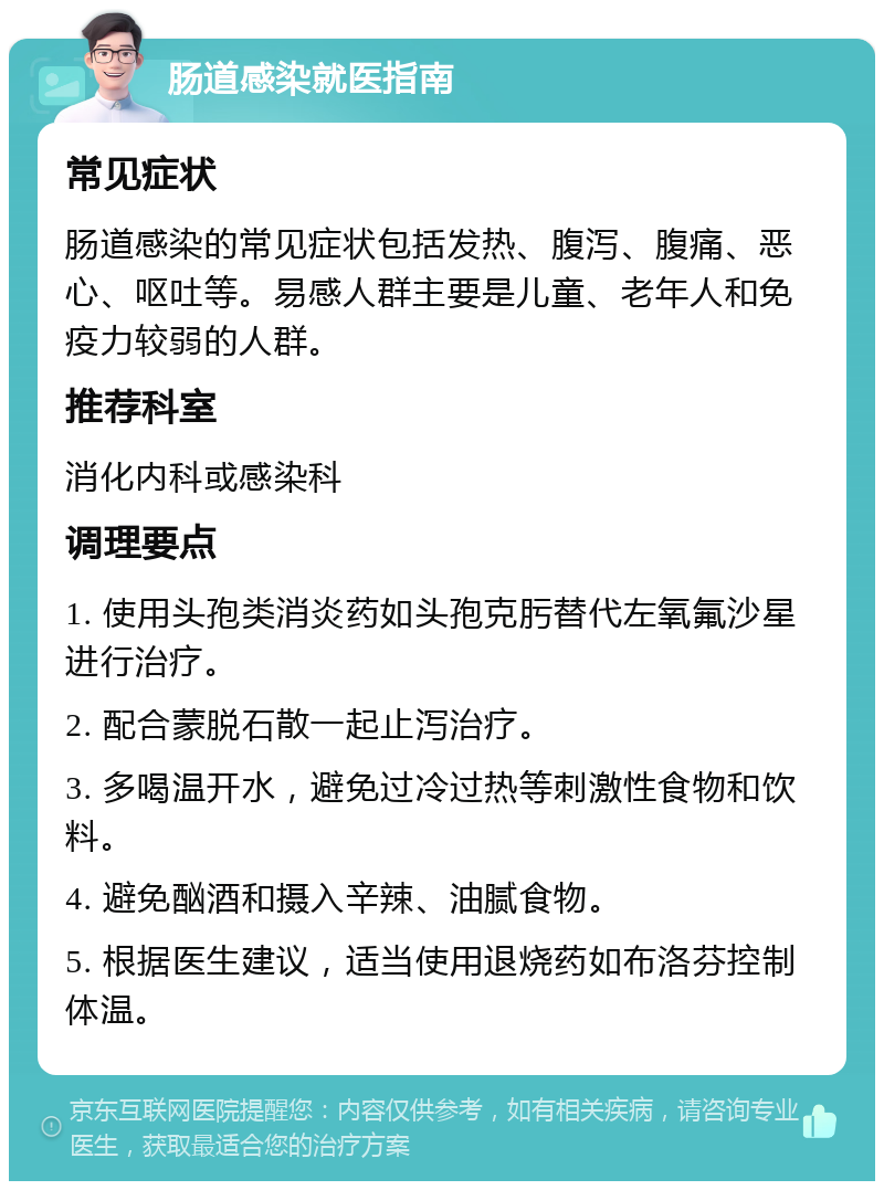 肠道感染就医指南 常见症状 肠道感染的常见症状包括发热、腹泻、腹痛、恶心、呕吐等。易感人群主要是儿童、老年人和免疫力较弱的人群。 推荐科室 消化内科或感染科 调理要点 1. 使用头孢类消炎药如头孢克肟替代左氧氟沙星进行治疗。 2. 配合蒙脱石散一起止泻治疗。 3. 多喝温开水，避免过冷过热等刺激性食物和饮料。 4. 避免酗酒和摄入辛辣、油腻食物。 5. 根据医生建议，适当使用退烧药如布洛芬控制体温。