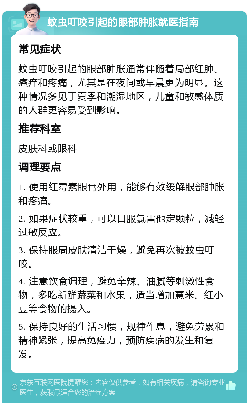 蚊虫叮咬引起的眼部肿胀就医指南 常见症状 蚊虫叮咬引起的眼部肿胀通常伴随着局部红肿、瘙痒和疼痛，尤其是在夜间或早晨更为明显。这种情况多见于夏季和潮湿地区，儿童和敏感体质的人群更容易受到影响。 推荐科室 皮肤科或眼科 调理要点 1. 使用红霉素眼膏外用，能够有效缓解眼部肿胀和疼痛。 2. 如果症状较重，可以口服氯雷他定颗粒，减轻过敏反应。 3. 保持眼周皮肤清洁干燥，避免再次被蚊虫叮咬。 4. 注意饮食调理，避免辛辣、油腻等刺激性食物，多吃新鲜蔬菜和水果，适当增加薏米、红小豆等食物的摄入。 5. 保持良好的生活习惯，规律作息，避免劳累和精神紧张，提高免疫力，预防疾病的发生和复发。