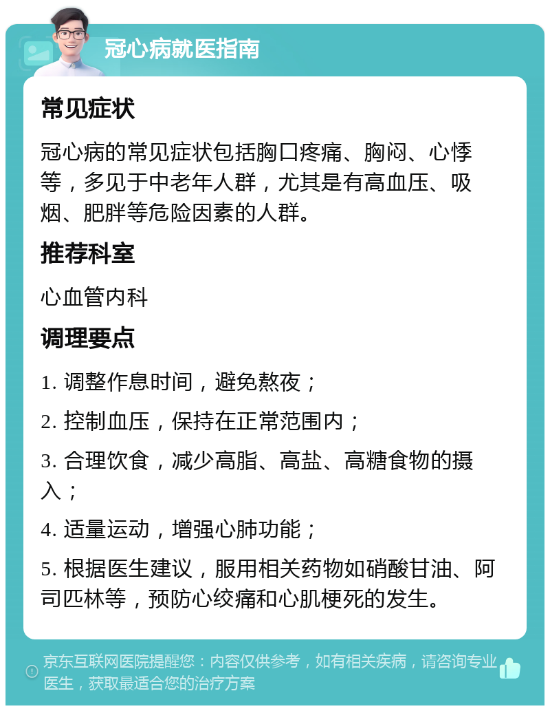 冠心病就医指南 常见症状 冠心病的常见症状包括胸口疼痛、胸闷、心悸等，多见于中老年人群，尤其是有高血压、吸烟、肥胖等危险因素的人群。 推荐科室 心血管内科 调理要点 1. 调整作息时间，避免熬夜； 2. 控制血压，保持在正常范围内； 3. 合理饮食，减少高脂、高盐、高糖食物的摄入； 4. 适量运动，增强心肺功能； 5. 根据医生建议，服用相关药物如硝酸甘油、阿司匹林等，预防心绞痛和心肌梗死的发生。