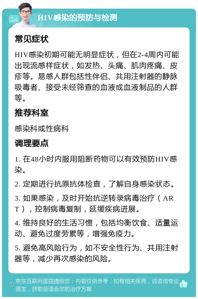 HIV感染的预防与检测 常见症状 HIV感染初期可能无明显症状，但在2-4周内可能出现流感样症状，如发热、头痛、肌肉疼痛、皮疹等。易感人群包括性伴侣、共用注射器的静脉吸毒者、接受未经筛查的血液或血液制品的人群等。 推荐科室 感染科或性病科 调理要点 1. 在48小时内服用阻断药物可以有效预防HIV感染。 2. 定期进行抗原抗体检查，了解自身感染状态。 3. 如果感染，及时开始抗逆转录病毒治疗（ART），控制病毒复制，延缓疾病进展。 4. 维持良好的生活习惯，包括均衡饮食、适量运动、避免过度劳累等，增强免疫力。 5. 避免高风险行为，如不安全性行为、共用注射器等，减少再次感染的风险。