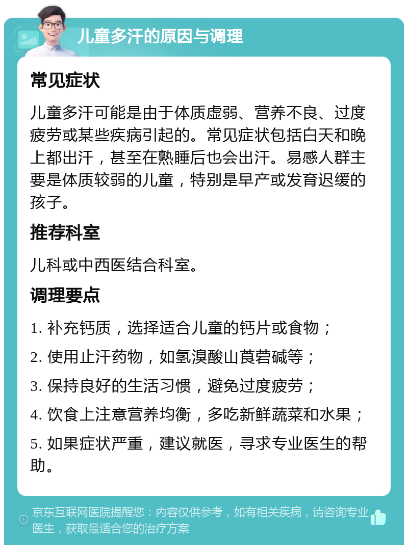 儿童多汗的原因与调理 常见症状 儿童多汗可能是由于体质虚弱、营养不良、过度疲劳或某些疾病引起的。常见症状包括白天和晚上都出汗，甚至在熟睡后也会出汗。易感人群主要是体质较弱的儿童，特别是早产或发育迟缓的孩子。 推荐科室 儿科或中西医结合科室。 调理要点 1. 补充钙质，选择适合儿童的钙片或食物； 2. 使用止汗药物，如氢溴酸山莨菪碱等； 3. 保持良好的生活习惯，避免过度疲劳； 4. 饮食上注意营养均衡，多吃新鲜蔬菜和水果； 5. 如果症状严重，建议就医，寻求专业医生的帮助。