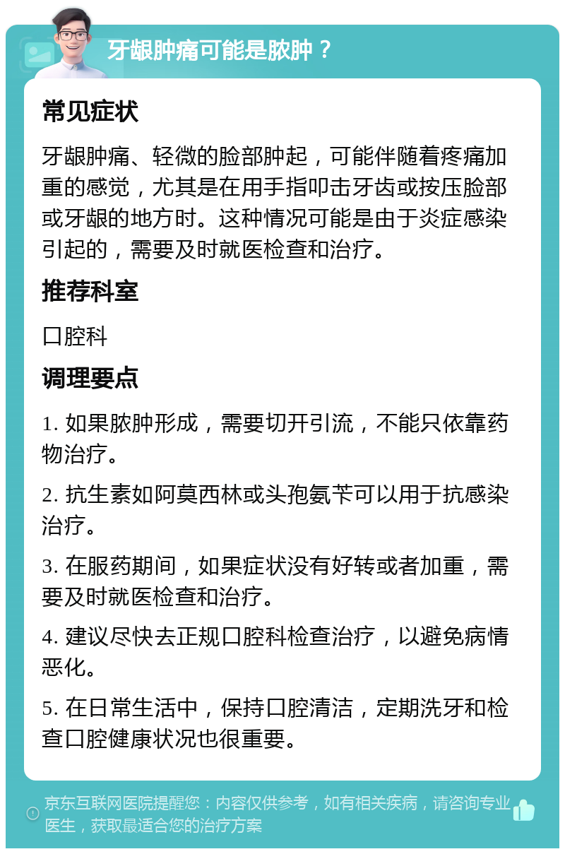 牙龈肿痛可能是脓肿？ 常见症状 牙龈肿痛、轻微的脸部肿起，可能伴随着疼痛加重的感觉，尤其是在用手指叩击牙齿或按压脸部或牙龈的地方时。这种情况可能是由于炎症感染引起的，需要及时就医检查和治疗。 推荐科室 口腔科 调理要点 1. 如果脓肿形成，需要切开引流，不能只依靠药物治疗。 2. 抗生素如阿莫西林或头孢氨苄可以用于抗感染治疗。 3. 在服药期间，如果症状没有好转或者加重，需要及时就医检查和治疗。 4. 建议尽快去正规口腔科检查治疗，以避免病情恶化。 5. 在日常生活中，保持口腔清洁，定期洗牙和检查口腔健康状况也很重要。