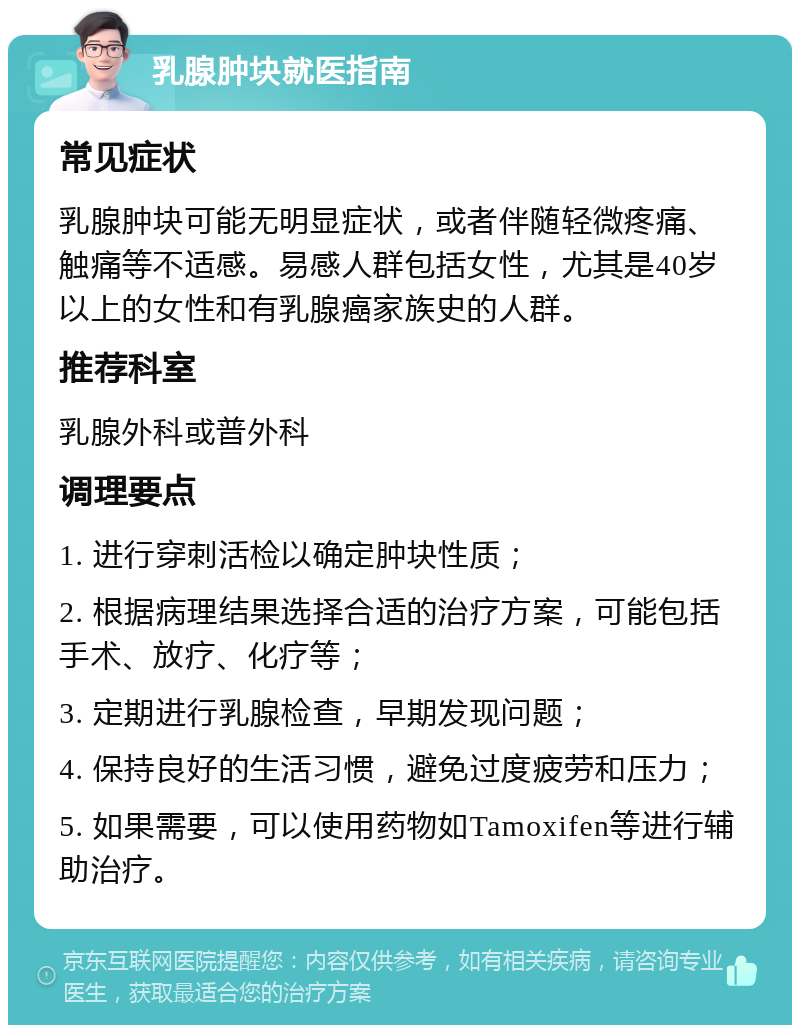 乳腺肿块就医指南 常见症状 乳腺肿块可能无明显症状，或者伴随轻微疼痛、触痛等不适感。易感人群包括女性，尤其是40岁以上的女性和有乳腺癌家族史的人群。 推荐科室 乳腺外科或普外科 调理要点 1. 进行穿刺活检以确定肿块性质； 2. 根据病理结果选择合适的治疗方案，可能包括手术、放疗、化疗等； 3. 定期进行乳腺检查，早期发现问题； 4. 保持良好的生活习惯，避免过度疲劳和压力； 5. 如果需要，可以使用药物如Tamoxifen等进行辅助治疗。