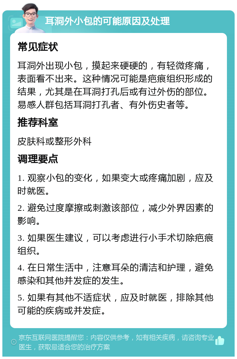 耳洞外小包的可能原因及处理 常见症状 耳洞外出现小包，摸起来硬硬的，有轻微疼痛，表面看不出来。这种情况可能是疤痕组织形成的结果，尤其是在耳洞打孔后或有过外伤的部位。易感人群包括耳洞打孔者、有外伤史者等。 推荐科室 皮肤科或整形外科 调理要点 1. 观察小包的变化，如果变大或疼痛加剧，应及时就医。 2. 避免过度摩擦或刺激该部位，减少外界因素的影响。 3. 如果医生建议，可以考虑进行小手术切除疤痕组织。 4. 在日常生活中，注意耳朵的清洁和护理，避免感染和其他并发症的发生。 5. 如果有其他不适症状，应及时就医，排除其他可能的疾病或并发症。