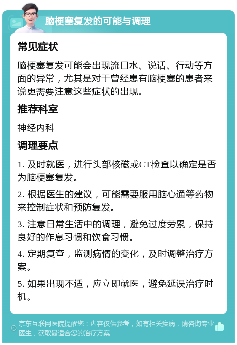 脑梗塞复发的可能与调理 常见症状 脑梗塞复发可能会出现流口水、说话、行动等方面的异常，尤其是对于曾经患有脑梗塞的患者来说更需要注意这些症状的出现。 推荐科室 神经内科 调理要点 1. 及时就医，进行头部核磁或CT检查以确定是否为脑梗塞复发。 2. 根据医生的建议，可能需要服用脑心通等药物来控制症状和预防复发。 3. 注意日常生活中的调理，避免过度劳累，保持良好的作息习惯和饮食习惯。 4. 定期复查，监测病情的变化，及时调整治疗方案。 5. 如果出现不适，应立即就医，避免延误治疗时机。