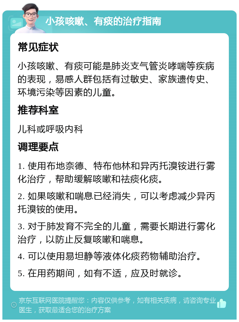 小孩咳嗽、有痰的治疗指南 常见症状 小孩咳嗽、有痰可能是肺炎支气管炎哮喘等疾病的表现，易感人群包括有过敏史、家族遗传史、环境污染等因素的儿童。 推荐科室 儿科或呼吸内科 调理要点 1. 使用布地奈德、特布他林和异丙托溴铵进行雾化治疗，帮助缓解咳嗽和祛痰化痰。 2. 如果咳嗽和喘息已经消失，可以考虑减少异丙托溴铵的使用。 3. 对于肺发育不完全的儿童，需要长期进行雾化治疗，以防止反复咳嗽和喘息。 4. 可以使用易坦静等液体化痰药物辅助治疗。 5. 在用药期间，如有不适，应及时就诊。