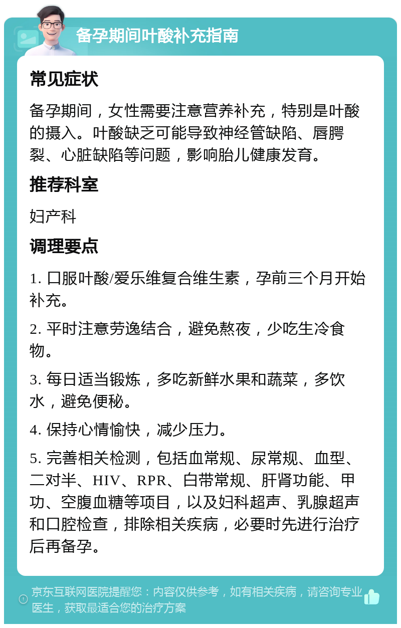 备孕期间叶酸补充指南 常见症状 备孕期间，女性需要注意营养补充，特别是叶酸的摄入。叶酸缺乏可能导致神经管缺陷、唇腭裂、心脏缺陷等问题，影响胎儿健康发育。 推荐科室 妇产科 调理要点 1. 口服叶酸/爱乐维复合维生素，孕前三个月开始补充。 2. 平时注意劳逸结合，避免熬夜，少吃生冷食物。 3. 每日适当锻炼，多吃新鲜水果和蔬菜，多饮水，避免便秘。 4. 保持心情愉快，减少压力。 5. 完善相关检测，包括血常规、尿常规、血型、二对半、HIV、RPR、白带常规、肝肾功能、甲功、空腹血糖等项目，以及妇科超声、乳腺超声和口腔检查，排除相关疾病，必要时先进行治疗后再备孕。