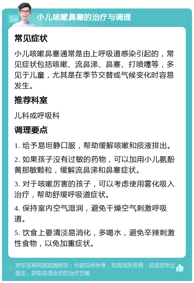 小儿咳嗽鼻塞的治疗与调理 常见症状 小儿咳嗽鼻塞通常是由上呼吸道感染引起的，常见症状包括咳嗽、流鼻涕、鼻塞、打喷嚏等，多见于儿童，尤其是在季节交替或气候变化时容易发生。 推荐科室 儿科或呼吸科 调理要点 1. 给予易坦静口服，帮助缓解咳嗽和痰液排出。 2. 如果孩子没有过敏的药物，可以加用小儿氨酚黄那敏颗粒，缓解流鼻涕和鼻塞症状。 3. 对于咳嗽厉害的孩子，可以考虑使用雾化吸入治疗，帮助舒缓呼吸道症状。 4. 保持室内空气湿润，避免干燥空气刺激呼吸道。 5. 饮食上要清淡易消化，多喝水，避免辛辣刺激性食物，以免加重症状。