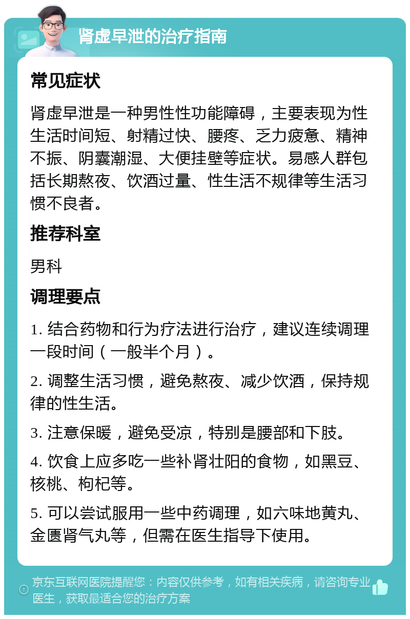 肾虚早泄的治疗指南 常见症状 肾虚早泄是一种男性性功能障碍，主要表现为性生活时间短、射精过快、腰疼、乏力疲惫、精神不振、阴囊潮湿、大便挂壁等症状。易感人群包括长期熬夜、饮酒过量、性生活不规律等生活习惯不良者。 推荐科室 男科 调理要点 1. 结合药物和行为疗法进行治疗，建议连续调理一段时间（一般半个月）。 2. 调整生活习惯，避免熬夜、减少饮酒，保持规律的性生活。 3. 注意保暖，避免受凉，特别是腰部和下肢。 4. 饮食上应多吃一些补肾壮阳的食物，如黑豆、核桃、枸杞等。 5. 可以尝试服用一些中药调理，如六味地黄丸、金匮肾气丸等，但需在医生指导下使用。