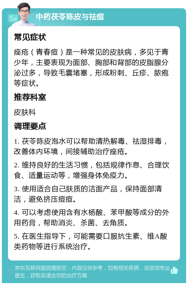 中药茯苓陈皮与祛痘 常见症状 痤疮（青春痘）是一种常见的皮肤病，多见于青少年，主要表现为面部、胸部和背部的皮脂腺分泌过多，导致毛囊堵塞，形成粉刺、丘疹、脓疱等症状。 推荐科室 皮肤科 调理要点 1. 茯苓陈皮泡水可以帮助清热解毒、祛湿排毒，改善体内环境，间接辅助治疗痤疮。 2. 维持良好的生活习惯，包括规律作息、合理饮食、适量运动等，增强身体免疫力。 3. 使用适合自己肤质的洁面产品，保持面部清洁，避免挤压痘痘。 4. 可以考虑使用含有水杨酸、苯甲酸等成分的外用药膏，帮助消炎、杀菌、去角质。 5. 在医生指导下，可能需要口服抗生素、维A酸类药物等进行系统治疗。