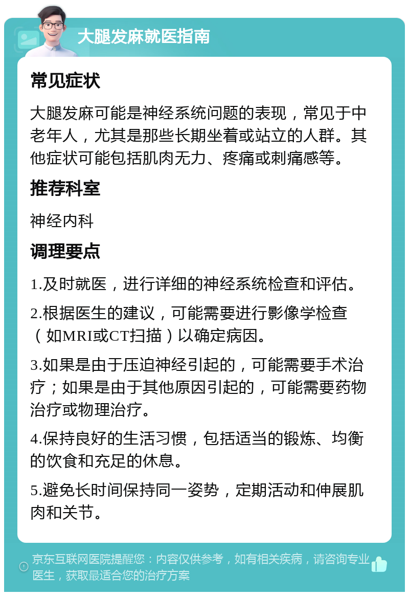 大腿发麻就医指南 常见症状 大腿发麻可能是神经系统问题的表现，常见于中老年人，尤其是那些长期坐着或站立的人群。其他症状可能包括肌肉无力、疼痛或刺痛感等。 推荐科室 神经内科 调理要点 1.及时就医，进行详细的神经系统检查和评估。 2.根据医生的建议，可能需要进行影像学检查（如MRI或CT扫描）以确定病因。 3.如果是由于压迫神经引起的，可能需要手术治疗；如果是由于其他原因引起的，可能需要药物治疗或物理治疗。 4.保持良好的生活习惯，包括适当的锻炼、均衡的饮食和充足的休息。 5.避免长时间保持同一姿势，定期活动和伸展肌肉和关节。