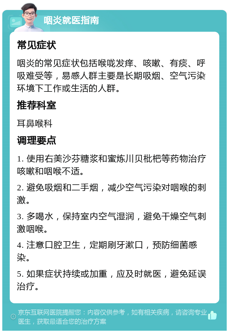 咽炎就医指南 常见症状 咽炎的常见症状包括喉咙发痒、咳嗽、有痰、呼吸难受等，易感人群主要是长期吸烟、空气污染环境下工作或生活的人群。 推荐科室 耳鼻喉科 调理要点 1. 使用右美沙芬糖浆和蜜炼川贝枇杷等药物治疗咳嗽和咽喉不适。 2. 避免吸烟和二手烟，减少空气污染对咽喉的刺激。 3. 多喝水，保持室内空气湿润，避免干燥空气刺激咽喉。 4. 注意口腔卫生，定期刷牙漱口，预防细菌感染。 5. 如果症状持续或加重，应及时就医，避免延误治疗。