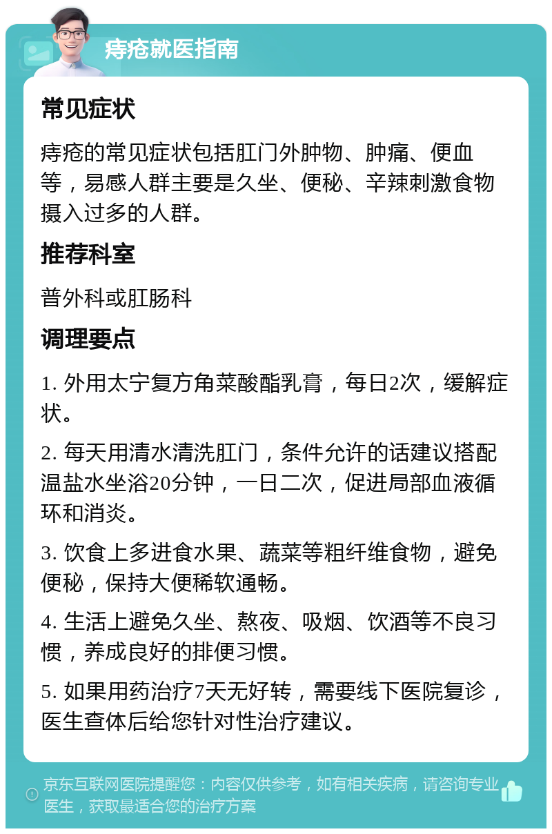 痔疮就医指南 常见症状 痔疮的常见症状包括肛门外肿物、肿痛、便血等，易感人群主要是久坐、便秘、辛辣刺激食物摄入过多的人群。 推荐科室 普外科或肛肠科 调理要点 1. 外用太宁复方角菜酸酯乳膏，每日2次，缓解症状。 2. 每天用清水清洗肛门，条件允许的话建议搭配温盐水坐浴20分钟，一日二次，促进局部血液循环和消炎。 3. 饮食上多进食水果、蔬菜等粗纤维食物，避免便秘，保持大便稀软通畅。 4. 生活上避免久坐、熬夜、吸烟、饮酒等不良习惯，养成良好的排便习惯。 5. 如果用药治疗7天无好转，需要线下医院复诊，医生查体后给您针对性治疗建议。