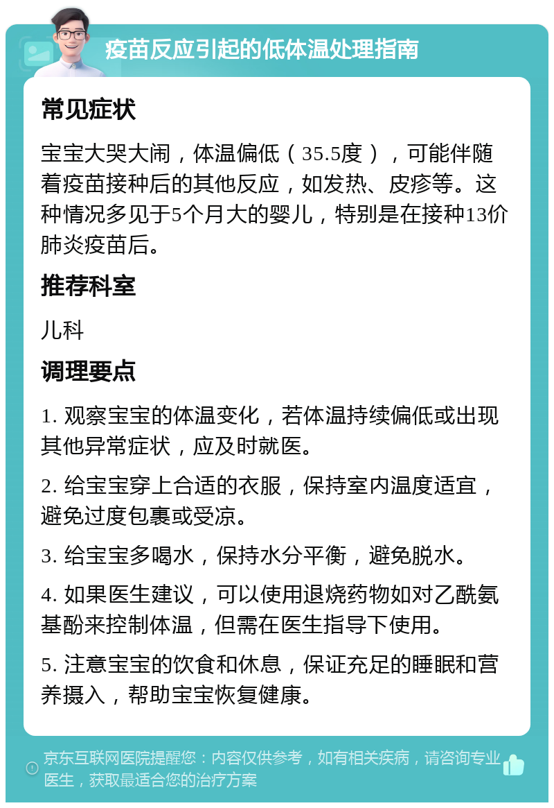 疫苗反应引起的低体温处理指南 常见症状 宝宝大哭大闹，体温偏低（35.5度），可能伴随着疫苗接种后的其他反应，如发热、皮疹等。这种情况多见于5个月大的婴儿，特别是在接种13价肺炎疫苗后。 推荐科室 儿科 调理要点 1. 观察宝宝的体温变化，若体温持续偏低或出现其他异常症状，应及时就医。 2. 给宝宝穿上合适的衣服，保持室内温度适宜，避免过度包裹或受凉。 3. 给宝宝多喝水，保持水分平衡，避免脱水。 4. 如果医生建议，可以使用退烧药物如对乙酰氨基酚来控制体温，但需在医生指导下使用。 5. 注意宝宝的饮食和休息，保证充足的睡眠和营养摄入，帮助宝宝恢复健康。