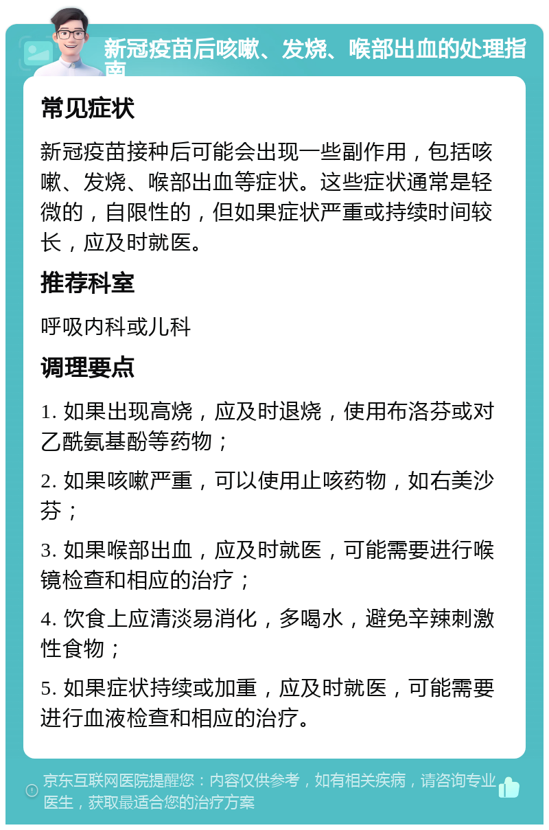 新冠疫苗后咳嗽、发烧、喉部出血的处理指南 常见症状 新冠疫苗接种后可能会出现一些副作用，包括咳嗽、发烧、喉部出血等症状。这些症状通常是轻微的，自限性的，但如果症状严重或持续时间较长，应及时就医。 推荐科室 呼吸内科或儿科 调理要点 1. 如果出现高烧，应及时退烧，使用布洛芬或对乙酰氨基酚等药物； 2. 如果咳嗽严重，可以使用止咳药物，如右美沙芬； 3. 如果喉部出血，应及时就医，可能需要进行喉镜检查和相应的治疗； 4. 饮食上应清淡易消化，多喝水，避免辛辣刺激性食物； 5. 如果症状持续或加重，应及时就医，可能需要进行血液检查和相应的治疗。