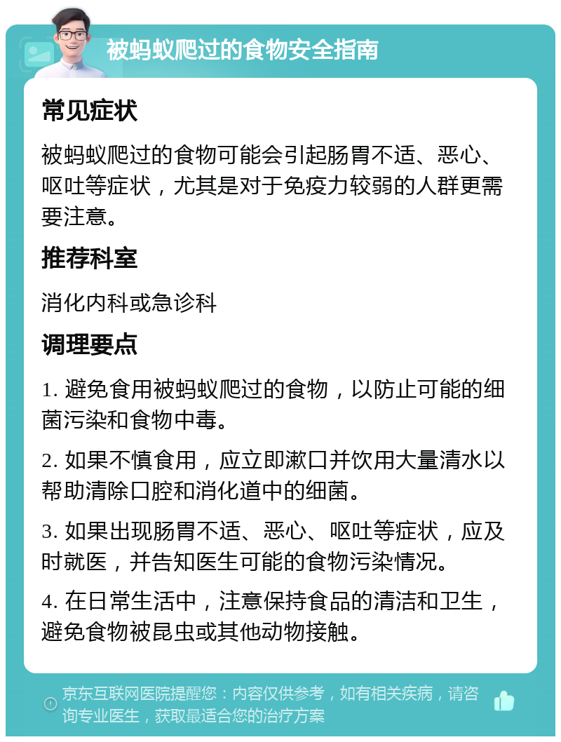 被蚂蚁爬过的食物安全指南 常见症状 被蚂蚁爬过的食物可能会引起肠胃不适、恶心、呕吐等症状，尤其是对于免疫力较弱的人群更需要注意。 推荐科室 消化内科或急诊科 调理要点 1. 避免食用被蚂蚁爬过的食物，以防止可能的细菌污染和食物中毒。 2. 如果不慎食用，应立即漱口并饮用大量清水以帮助清除口腔和消化道中的细菌。 3. 如果出现肠胃不适、恶心、呕吐等症状，应及时就医，并告知医生可能的食物污染情况。 4. 在日常生活中，注意保持食品的清洁和卫生，避免食物被昆虫或其他动物接触。